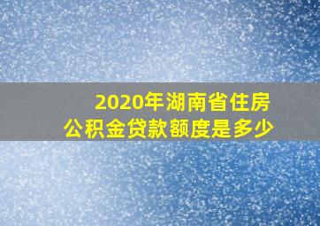 2020年湖南省住房公积金贷款额度是多少