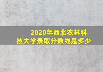 2020年西北农林科技大学录取分数线是多少