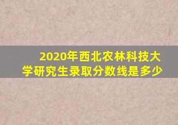 2020年西北农林科技大学研究生录取分数线是多少