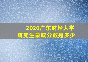 2020广东财经大学研究生录取分数是多少