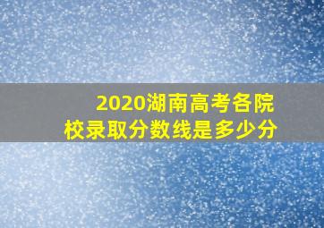 2020湖南高考各院校录取分数线是多少分