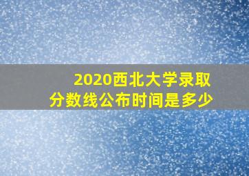 2020西北大学录取分数线公布时间是多少