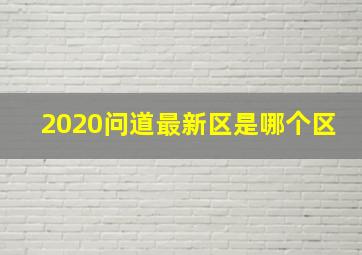 2020问道最新区是哪个区