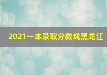 2021一本录取分数线黑龙江