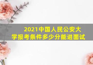 2021中国人民公安大学报考条件多少分能进面试