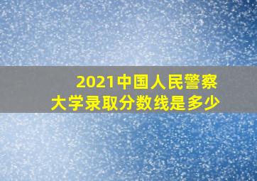 2021中国人民警察大学录取分数线是多少