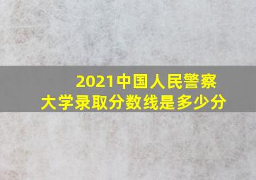 2021中国人民警察大学录取分数线是多少分