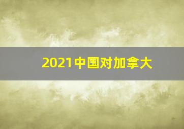 2021中国对加拿大