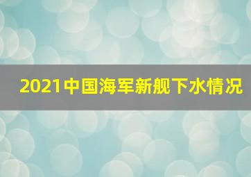 2021中国海军新舰下水情况