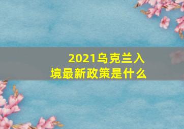 2021乌克兰入境最新政策是什么