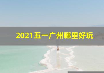 2021五一广州哪里好玩