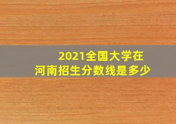 2021全国大学在河南招生分数线是多少