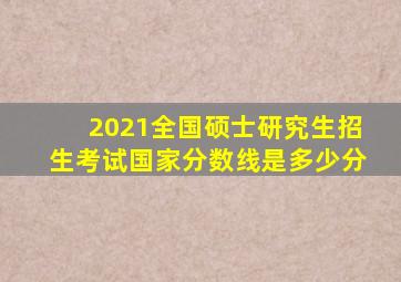 2021全国硕士研究生招生考试国家分数线是多少分