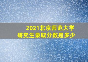 2021北京师范大学研究生录取分数是多少