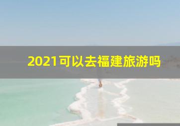 2021可以去福建旅游吗