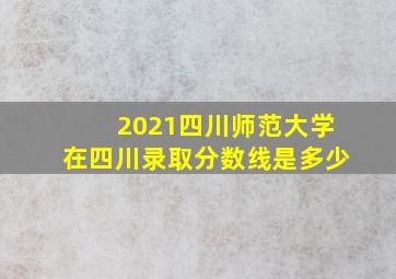 2021四川师范大学在四川录取分数线是多少