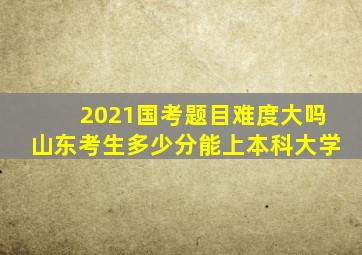 2021国考题目难度大吗山东考生多少分能上本科大学