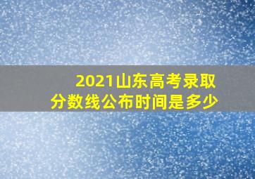 2021山东高考录取分数线公布时间是多少