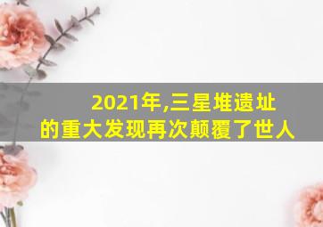 2021年,三星堆遗址的重大发现再次颠覆了世人