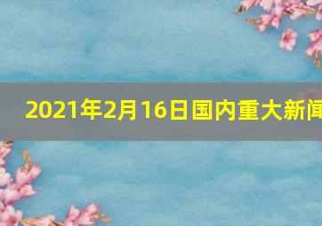 2021年2月16日国内重大新闻