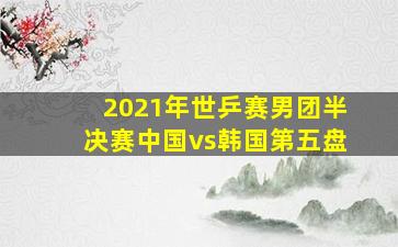 2021年世乒赛男团半决赛中国vs韩国第五盘