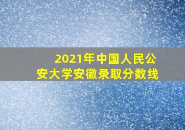 2021年中国人民公安大学安徽录取分数线