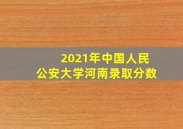 2021年中国人民公安大学河南录取分数