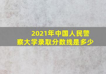 2021年中国人民警察大学录取分数线是多少