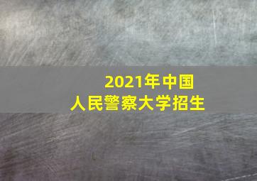 2021年中国人民警察大学招生