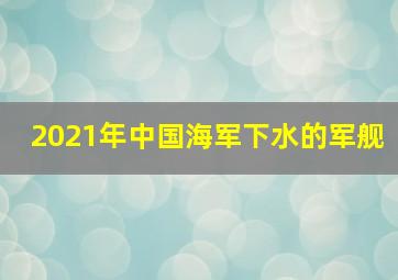 2021年中国海军下水的军舰