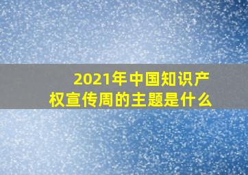 2021年中国知识产权宣传周的主题是什么