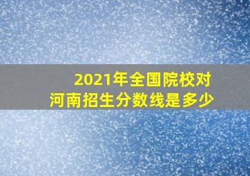 2021年全国院校对河南招生分数线是多少