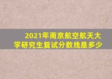 2021年南京航空航天大学研究生复试分数线是多少