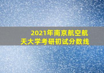 2021年南京航空航天大学考研初试分数线