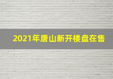 2021年唐山新开楼盘在售