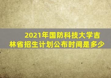 2021年国防科技大学吉林省招生计划公布时间是多少