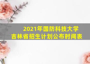 2021年国防科技大学吉林省招生计划公布时间表