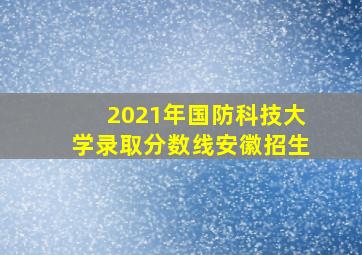 2021年国防科技大学录取分数线安徽招生