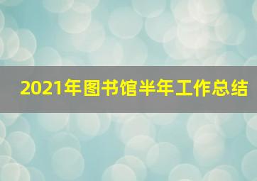 2021年图书馆半年工作总结