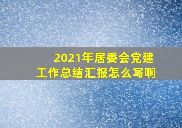 2021年居委会党建工作总结汇报怎么写啊