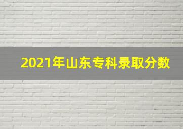 2021年山东专科录取分数