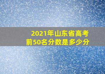 2021年山东省高考前50名分数是多少分