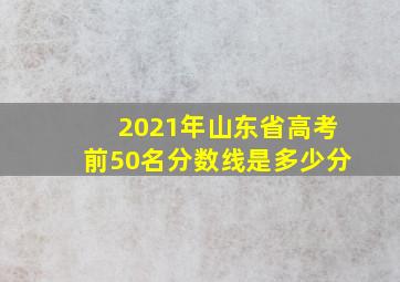 2021年山东省高考前50名分数线是多少分