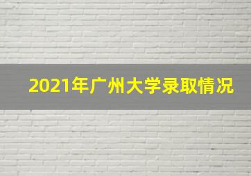 2021年广州大学录取情况