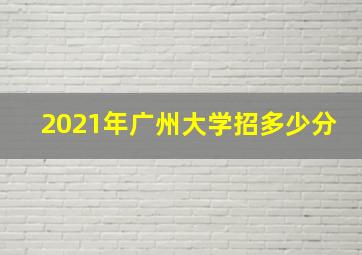 2021年广州大学招多少分