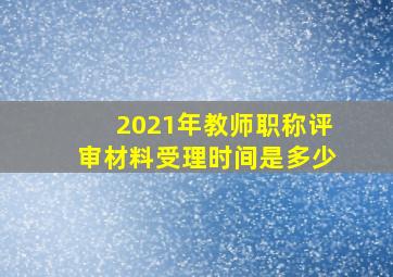 2021年教师职称评审材料受理时间是多少