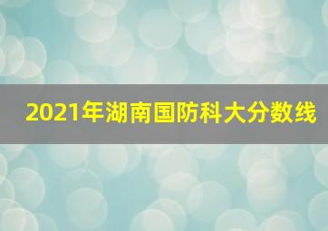 2021年湖南国防科大分数线