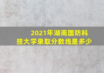 2021年湖南国防科技大学录取分数线是多少