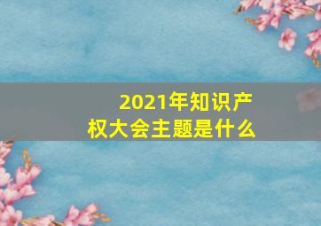 2021年知识产权大会主题是什么