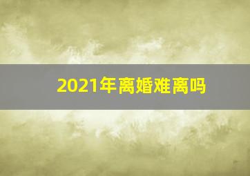 2021年离婚难离吗